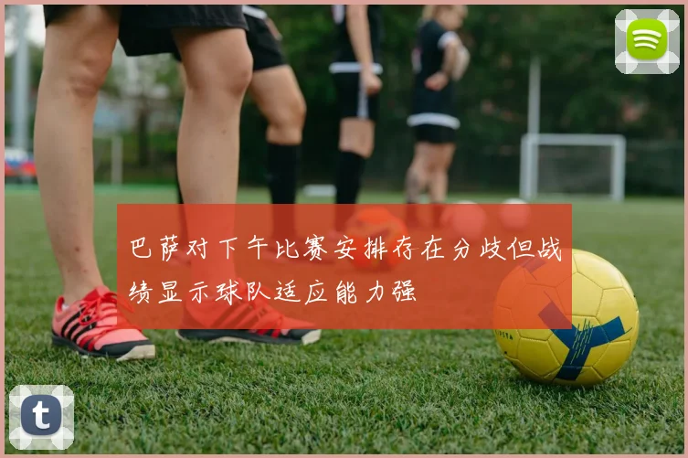 巴萨对下午比赛安排存在分歧但战绩显示球队适应能力强