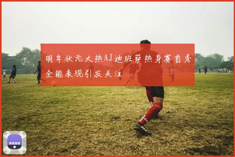 明年状元大热AJ迪班萨热身赛首秀全能表现引发关注