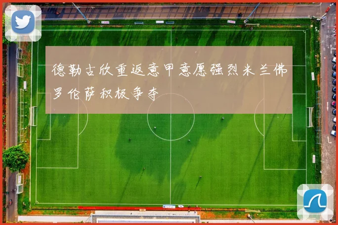 德勒古欣重返意甲意愿强烈米兰佛罗伦萨积极争夺