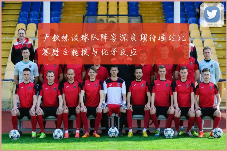 卢教练谈球队阵容深度期待通过比赛磨合轮换与化学反应