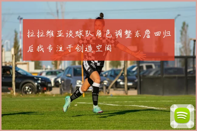 拉拉维亚谈球队角色调整东詹回归后我专注于创造空间