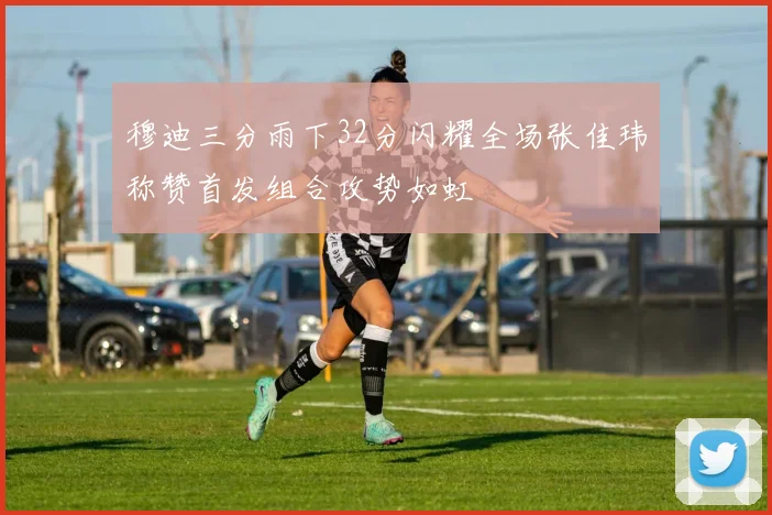 穆迪三分雨下32分闪耀全场张佳玮称赞首发组合攻势如虹