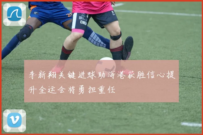 李新翔关键进球助海港获胜信心提升全运会将勇担重任