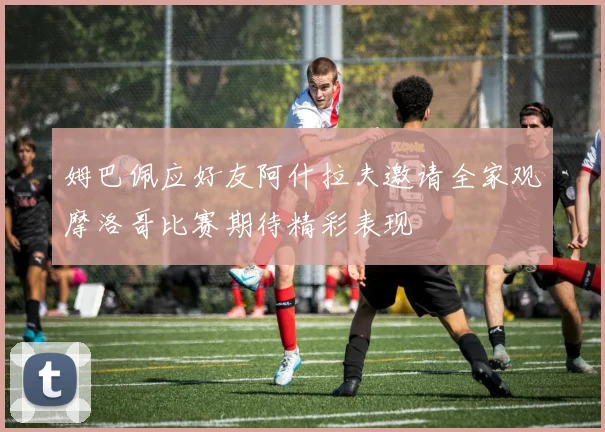 姆巴佩应好友阿什拉夫邀请全家观摩洛哥比赛期待精彩表现