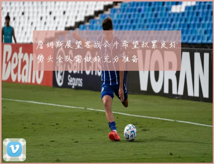 詹姆斯展望客战公牛希望积累良好势头全队需做好充分准备