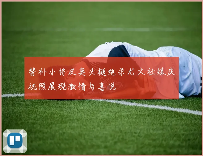 替补小将皮奥头槌绝杀尤文社媒庆祝照展现激情与喜悦
