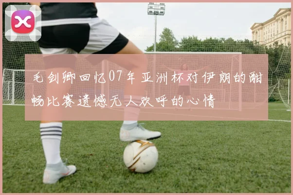 毛剑卿回忆07年亚洲杯对伊朗的酣畅比赛遗憾无人欢呼的心情