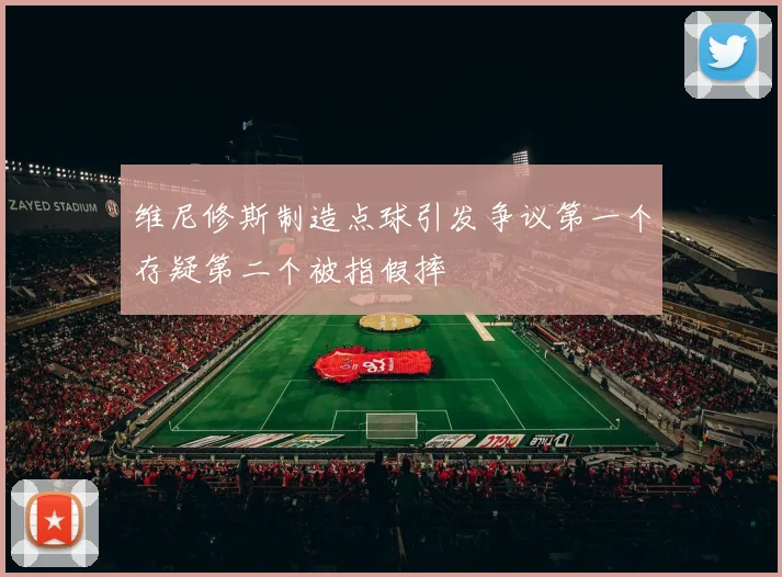 维尼修斯制造点球引发争议第一个存疑第二个被指假摔
