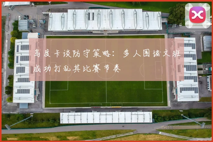 乌度卡谈防守策略：多人围堵文班成功打乱其比赛节奏