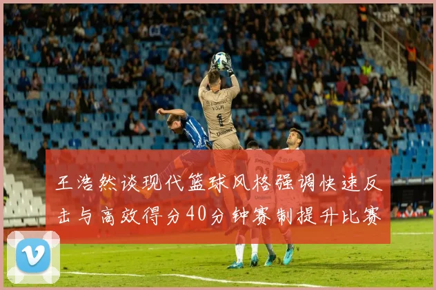 王浩然谈现代篮球风格强调快速反击与高效得分40分钟赛制提升比赛观赏性