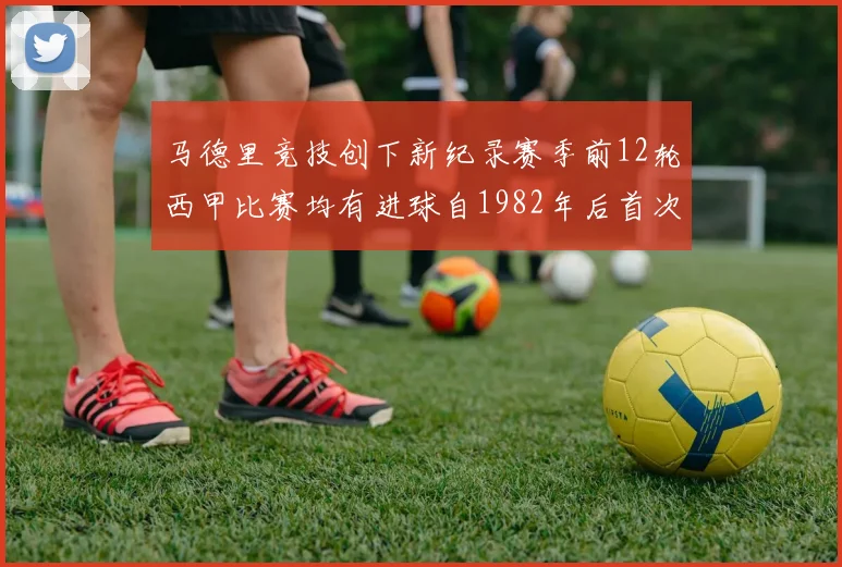 马德里竞技创下新纪录赛季前12轮西甲比赛均有进球自1982年后首次实现