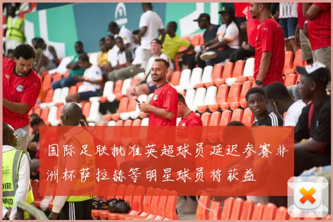 国际足联批准英超球员延迟参赛非洲杯萨拉赫等明星球员将获益