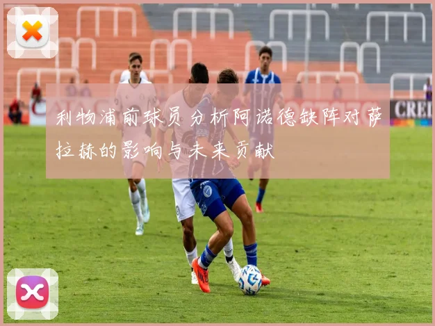 利物浦前球员分析阿诺德缺阵对萨拉赫的影响与未来贡献