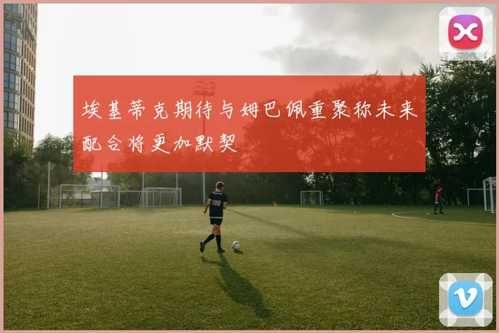 埃基蒂克期待与姆巴佩重聚称未来配合将更加默契