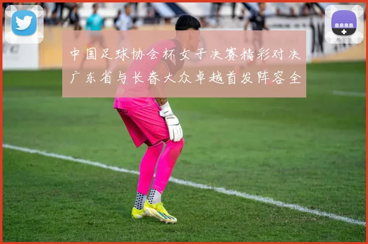 中国足球协会杯女子决赛精彩对决广东省与长春大众卓越首发阵容全面解析