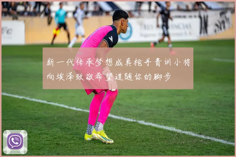 新一代传承梦想成真枪手青训小将向埃泽致敬希望追随你的脚步
