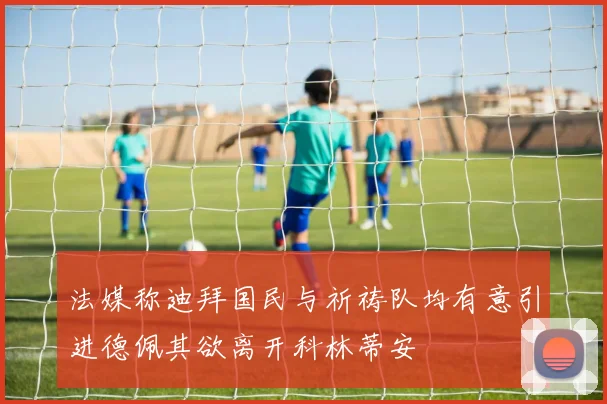 法媒称迪拜国民与祈祷队均有意引进德佩其欲离开科林蒂安