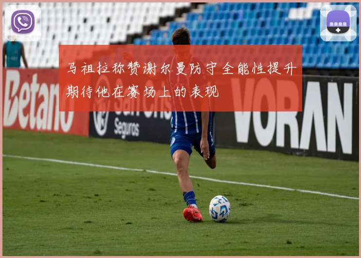 马祖拉称赞谢尔曼防守全能性提升期待他在赛场上的表现