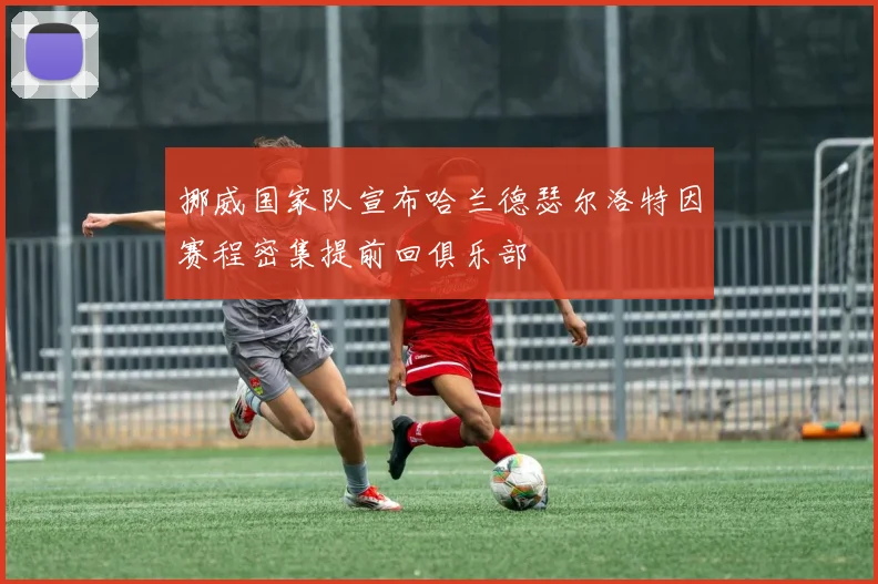 挪威国家队宣布哈兰德瑟尔洛特因赛程密集提前回俱乐部