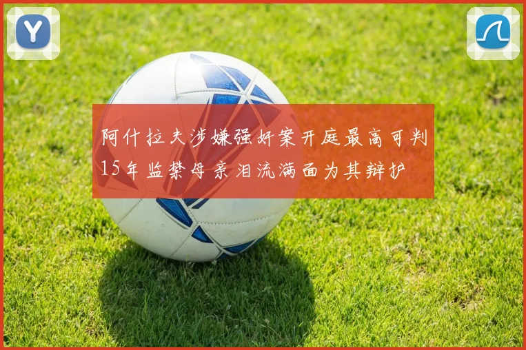 阿什拉夫涉嫌强奸案开庭最高可判15年监禁母亲泪流满面为其辩护