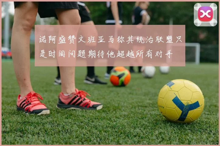 诺阿盛赞文班亚马称其统治联盟只是时间问题期待他超越所有对手