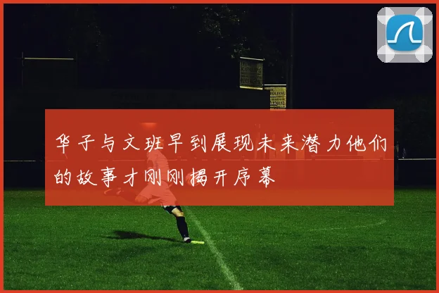 华子与文班早到展现未来潜力他们的故事才刚刚揭开序幕