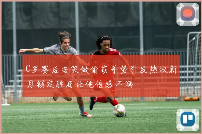 C罗赛后苦笑做偷窃手势引发热议新月锁定胜局让他倍感不满