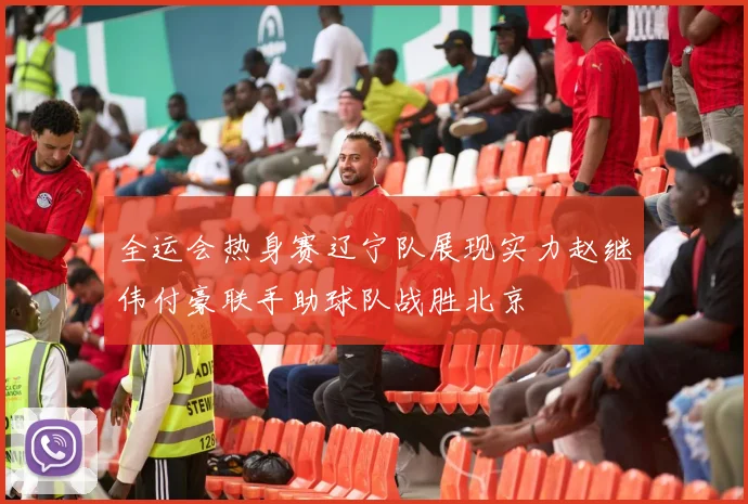 全运会热身赛辽宁队展现实力赵继伟付豪联手助球队战胜北京