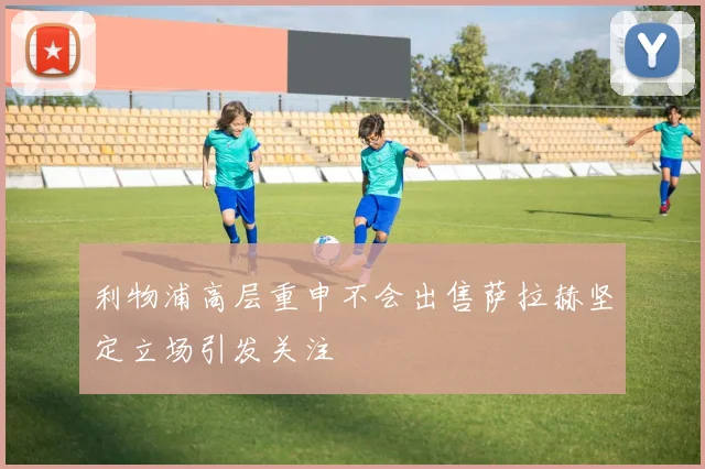 利物浦高层重申不会出售萨拉赫坚定立场引发关注