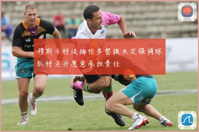 穆斯卡特谈梅伦多替换决定强调球队特点并愿意承担责任