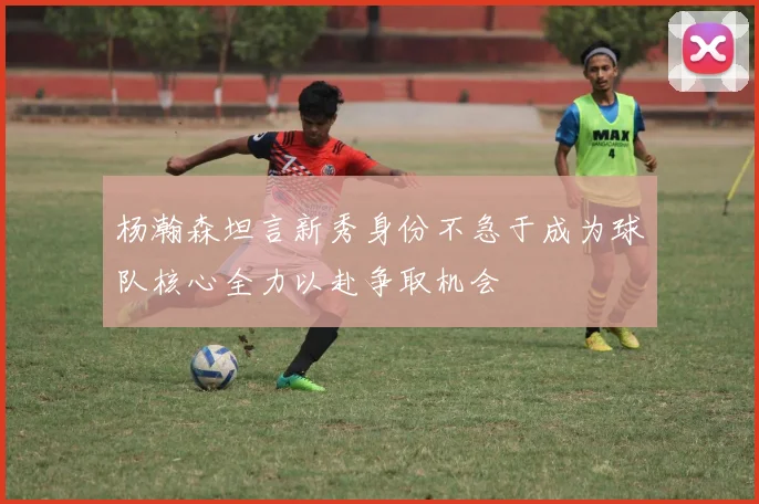 杨瀚森坦言新秀身份不急于成为球队核心全力以赴争取机会